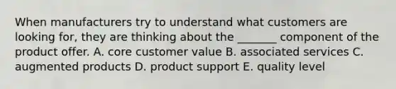 When manufacturers try to understand what customers are looking for, they are thinking about the _______ component of the product offer. A. core customer value B. associated services C. augmented products D. product support E. quality level