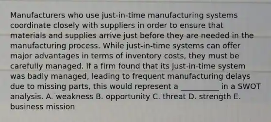 Manufacturers who use just-in-time manufacturing systems coordinate closely with suppliers in order to ensure that materials and supplies arrive just before they are needed in the manufacturing process. While just-in-time systems can offer major advantages in terms of inventory costs, they must be carefully managed. If a firm found that its just-in-time system was badly managed, leading to frequent manufacturing delays due to missing parts, this would represent a __________ in a SWOT analysis. A. weakness B. opportunity C. threat D. strength E. business mission