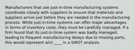 Manufacturers that use just-in-time manufacturing systems coordinate closely with suppliers to ensure that materials and suppliers arrive just before they are needed in the manufacturing process. While just-in-time systems can offer major advantages in terms of inventory costs, they must be carefully managed. If a firm found that its just-in-time system was badly managed, leading to frequent manufacturing delays due to missing parts, this would represent a(n) ____ in a SWOT analysis.