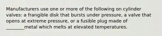 Manufacturers use one or more of the following on cylinder valves: a frangible disk that bursts under pressure, a valve that opens at extreme pressure, or a fusible plug made of ________metal which melts at elevated temperatures.