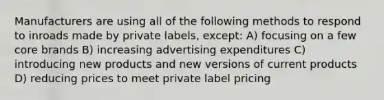 Manufacturers are using all of the following methods to respond to inroads made by private labels, except: A) focusing on a few core brands B) increasing advertising expenditures C) introducing new products and new versions of current products D) reducing prices to meet private label pricing