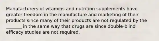 Manufacturers of vitamins and nutrition supplements have greater freedom in the manufacture and marketing of their products since many of their products are not regulated by the _______ in the same way that drugs are since double-blind efficacy studies are not required.