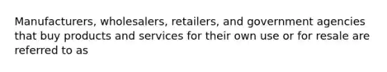 Manufacturers, wholesalers, retailers, and government agencies that buy products and services for their own use or for resale are referred to as