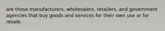 are those manufacturers, wholesalers, retailers, and government agencies that buy goods and services for their own use or for resale.