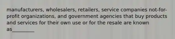 manufacturers, wholesalers, retailers, service companies not-for-profit organizations, and government agencies that buy products and services for their own use or for the resale are known as_________