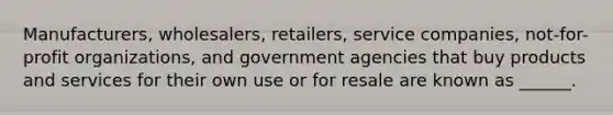 Manufacturers, wholesalers, retailers, service companies, not-for-profit organizations, and government agencies that buy products and services for their own use or for resale are known as ______.