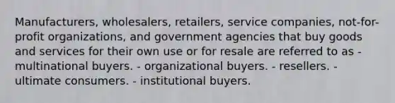 Manufacturers, wholesalers, retailers, service companies, not-for-profit organizations, and government agencies that buy goods and services for their own use or for resale are referred to as - multinational buyers. - organizational buyers. - resellers. - ultimate consumers. - institutional buyers.