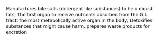 Manufactures bile salts (detergent like substances) to help digest fats; The first organ to receive nutrients absorbed from the G.I. tract; the most metabolically active organ in the body; Detoxifies substances that might cause harm, prepares waste products for excretion