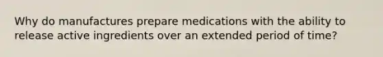 Why do manufactures prepare medications with the ability to release active ingredients over an extended period of time?