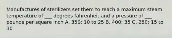 Manufactures of sterilizers set them to reach a maximum steam temperature of ___ degrees fahrenheit and a pressure of ___ pounds per square inch A. 350; 10 to 25 B. 400; 35 C. 250; 15 to 30