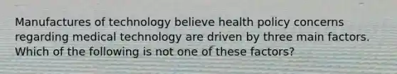 Manufactures of technology believe health policy concerns regarding medical technology are driven by three main factors. Which of the following is not one of these factors?