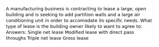 A manufacturing business is contracting to lease a large, open building and is seeking to add partition walls and a large air conditioning unit in order to accomodate its specific needs. What type of lease is the building owner likely to want to agree to: Answers: Single net lease Modified lease with direct pass throughs Triple net lease Gross lease