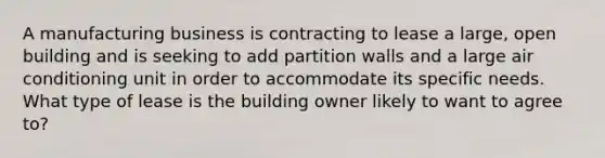 A manufacturing business is contracting to lease a large, open building and is seeking to add partition walls and a large air conditioning unit in order to accommodate its specific needs. What type of lease is the building owner likely to want to agree to?