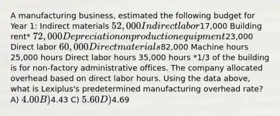 A manufacturing business, estimated the following budget for Year 1: Indirect materials 52,000 Indirect labor17,000 Building rent* 72,000 Depreciation on production equipment23,000 Direct labor 60,000 Direct materials82,000 Machine hours 25,000 hours Direct labor hours 35,000 hours *1/3 of the building is for non-factory administrative offices. The company allocated overhead based on direct labor hours. Using the data above, what is Lexiplus's predetermined manufacturing overhead rate? A) 4.00 B)4.43 C) 5.60 D)4.69