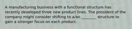 A manufacturing business with a functional structure has recently developed three new product lines. The president of the company might consider shifting to a/an ________ structure to gain a stronger focus on each product.