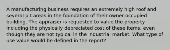 A manufacturing business requires an extremely high roof and several pit areas in the foundation of their owner-occupied building. The appraiser is requested to value the property including the physically depreciated cost of these items, even though they are not typical in the industrial market. What type of use value would be defined in the report?