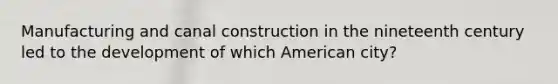 Manufacturing and canal construction in the nineteenth century led to the development of which American city?