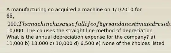 A manufacturing co acquired a machine on 1/1/2010 for 65,000. The machine has a useful life of 5yrs and an estimated residual value of10,000. The co uses the straight line method of depreciation. What is the annual depreciation expense for the company? a) 11,000 b) 13,000 c) 10,000 d) 6,500 e) None of the choices listed