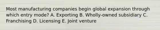 Most manufacturing companies begin global expansion through which entry mode? A. Exporting B. Wholly-owned subsidiary C. Franchising D. Licensing E. Joint venture