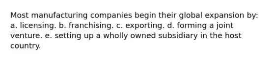 Most manufacturing companies begin their global expansion by: a. licensing. b. franchising. c. exporting. d. forming a joint venture. e. setting up a wholly owned subsidiary in the host country.