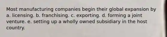 Most manufacturing companies begin their global expansion by a. licensing. b. franchising. c. exporting. d. forming a joint venture. e. setting up a wholly owned subsidiary in the host country.