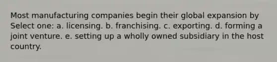 Most manufacturing companies begin their global expansion by Select one: a. licensing. b. franchising. c. exporting. d. forming a joint venture. e. setting up a wholly owned subsidiary in the host country.