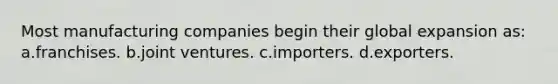 Most manufacturing companies begin their global expansion as: a.franchises. b.joint ventures. c.importers. d.exporters.