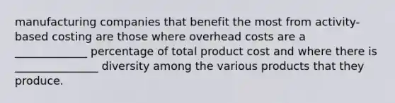 manufacturing companies that benefit the most from activity- based costing are those where overhead costs are a _____________ percentage of total product cost and where there is _______________ diversity among the various products that they produce.