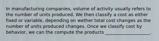 In manufacturing companies, volume of activity usually refers to the number of units produced. We then classify a cost as either fixed or variable, depending on wether total cost changes as the number of units produced changes. Once we classify cost by behavior, we can the compute the products ____________________.