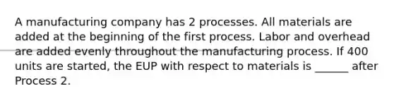 A manufacturing company has 2 processes. All materials are added at the beginning of the first process. Labor and overhead are added evenly throughout the manufacturing process. If 400 units are started, the EUP with respect to materials is ______ after Process 2.