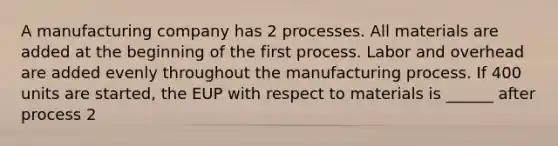 A manufacturing company has 2 processes. All materials are added at the beginning of the first process. Labor and overhead are added evenly throughout the manufacturing process. If 400 units are started, the EUP with respect to materials is ______ after process 2