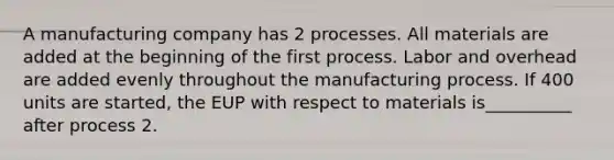 A manufacturing company has 2 processes. All materials are added at the beginning of the first process. Labor and overhead are added evenly throughout the manufacturing process. If 400 units are started, the EUP with respect to materials is__________ after process 2.