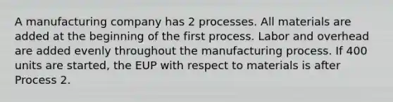 A manufacturing company has 2 processes. All materials are added at the beginning of the first process. Labor and overhead are added evenly throughout the manufacturing process. If 400 units are started, the EUP with respect to materials is after Process 2.