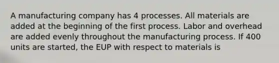 A manufacturing company has 4 processes. All materials are added at the beginning of the first process. Labor and overhead are added evenly throughout the manufacturing process. If 400 units are started, the EUP with respect to materials is