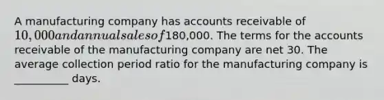 A manufacturing company has accounts receivable of 10,000 and annual sales of180,000. The terms for the accounts receivable of the manufacturing company are net 30. The average collection period ratio for the manufacturing company is __________ days.