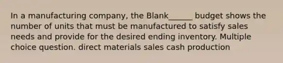 In a manufacturing company, the Blank______ budget shows the number of units that must be manufactured to satisfy sales needs and provide for the desired ending inventory. Multiple choice question. direct materials sales cash production