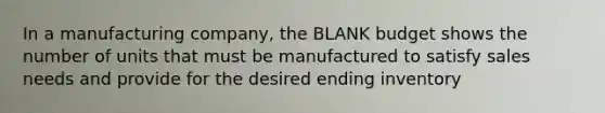 In a manufacturing company, the BLANK budget shows the number of units that must be manufactured to satisfy sales needs and provide for the desired ending inventory