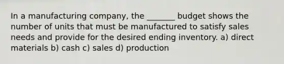 In a manufacturing company, the _______ budget shows the number of units that must be manufactured to satisfy sales needs and provide for the desired ending inventory. a) direct materials b) cash c) sales d) production