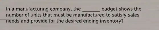 In a manufacturing company, the ________ budget shows the number of units that must be manufactured to satisfy sales needs and provide for the desired ending inventory?