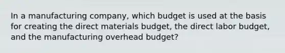 In a manufacturing company, which budget is used at the basis for creating the direct materials budget, the direct labor budget, and the manufacturing overhead budget?