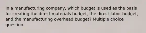 In a manufacturing company, which budget is used as the basis for creating the direct materials budget, the direct labor budget, and the manufacturing overhead budget? Multiple choice question.