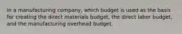 In a manufacturing company, which budget is used as the basis for creating the direct materials budget, the direct labor budget, and the manufacturing overhead budget.