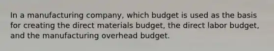 In a manufacturing company, which budget is used as the basis for creating the direct materials budget, the direct labor budget, and the manufacturing overhead budget.