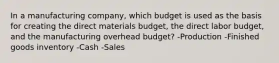 In a manufacturing company, which budget is used as the basis for creating the direct materials budget, the direct labor budget, and the manufacturing overhead budget? -Production -Finished goods inventory -Cash -Sales