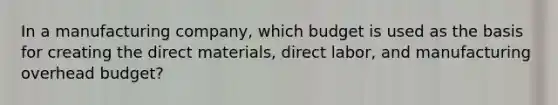 In a manufacturing company, which budget is used as the basis for creating the direct materials, direct labor, and manufacturing overhead budget?