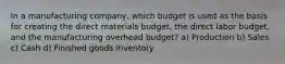 In a manufacturing company, which budget is used as the basis for creating the direct materials budget, the direct labor budget, and the manufacturing overhead budget? a) Production b) Sales c) Cash d) Finished goods inventory