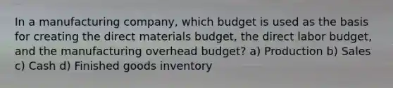 In a manufacturing company, which budget is used as the basis for creating the direct materials budget, the direct labor budget, and the manufacturing overhead budget? a) Production b) Sales c) Cash d) Finished goods inventory