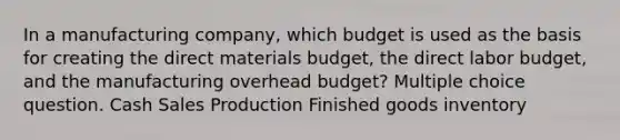 In a manufacturing company, which budget is used as the basis for creating the direct materials budget, the direct labor budget, and the manufacturing overhead budget? Multiple choice question. Cash Sales Production Finished goods inventory