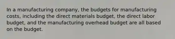 In a manufacturing company, the budgets for manufacturing costs, including the direct materials budget, the direct labor budget, and the manufacturing overhead budget are all based on the budget.