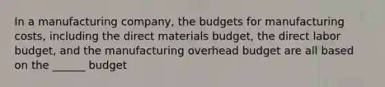 In a manufacturing company, the budgets for manufacturing costs, including the direct materials budget, the direct labor budget, and the manufacturing overhead budget are all based on the ______ budget